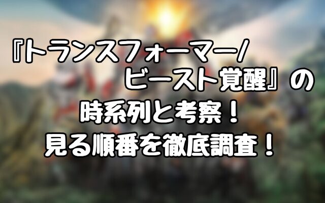 『トランスフォーマー/ビースト覚醒』の時系列と考察！見る順番を徹底調査！