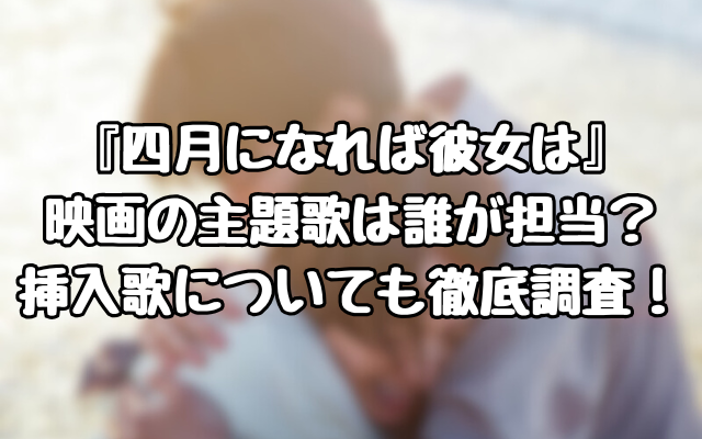 『四月になれば彼女は』映画の主題歌は誰が担当？挿入歌についても徹底調査！