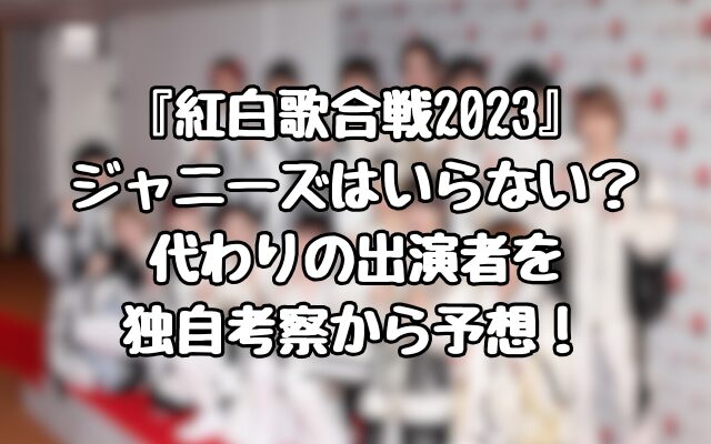 『紅白歌合戦2023』 ジャニーズはいらない？ 代わりの出演者を 独自考察から予想！