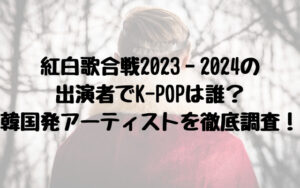 紅白歌合戦2023‐2024の出演者でK-POPは誰？韓国発アーティストを徹底調査！１