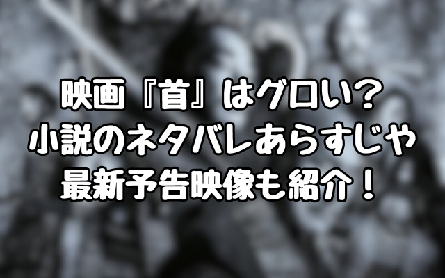 映画『首』はグロい？小説のネタバレあらすじや最新予告映像も紹介！